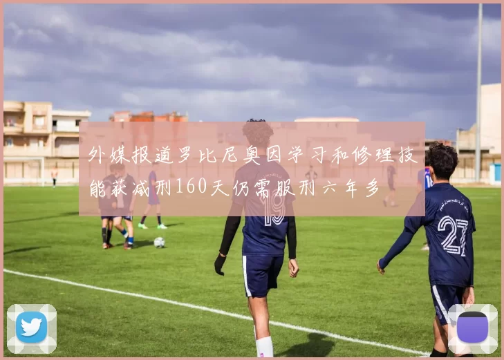 外媒报道罗比尼奥因学习和修理技能获减刑160天仍需服刑六年多