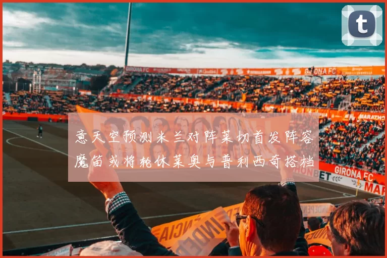 意天空预测米兰对阵莱切首发阵容魔笛或将轮休莱奥与普利西奇搭档出战