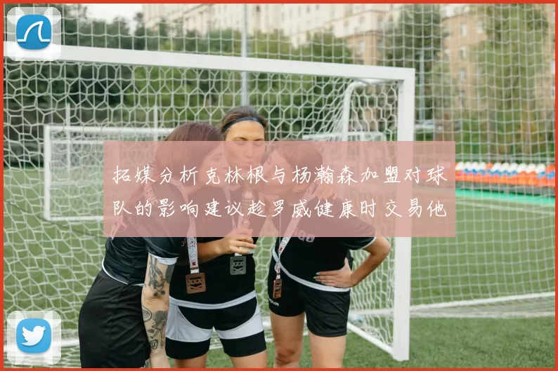 拓媒分析克林根与杨瀚森加盟对球队的影响建议趁罗威健康时交易他