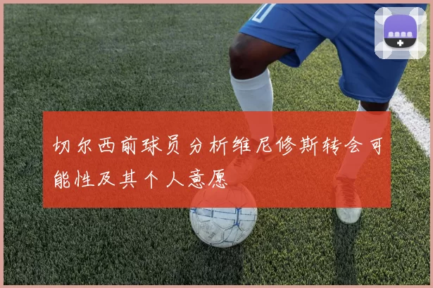 切尔西前球员分析维尼修斯转会可能性及其个人意愿