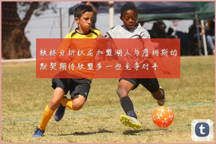 铁林分析狄龙加盟湖人与詹姆斯的默契期待联盟多一些竞争对手