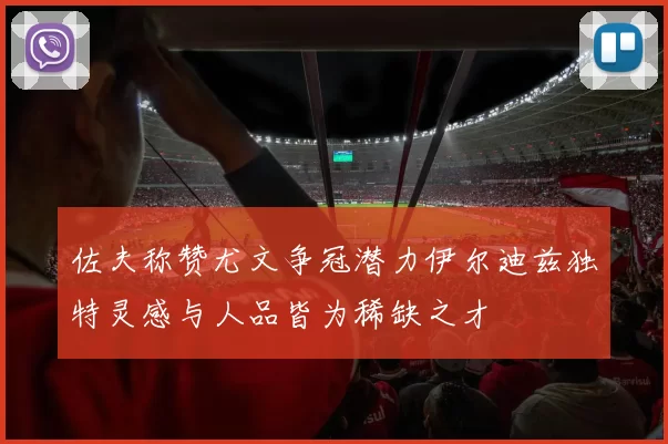 佐夫称赞尤文争冠潜力伊尔迪兹独特灵感与人品皆为稀缺之才