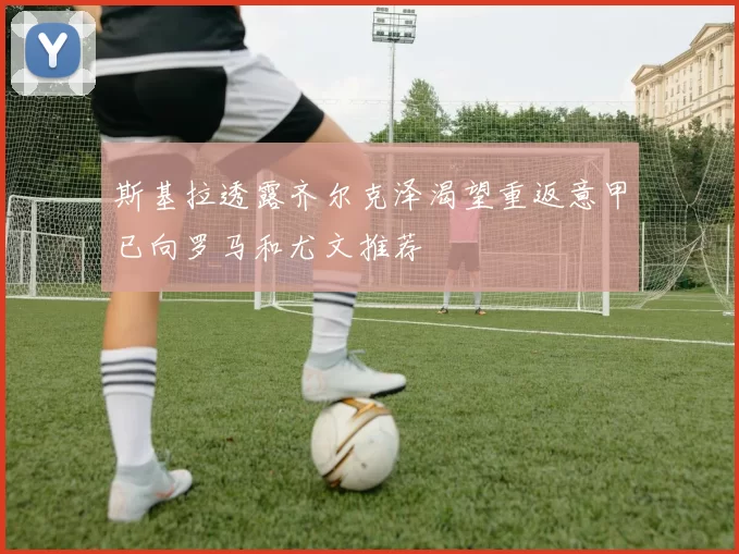 斯基拉透露齐尔克泽渴望重返意甲已向罗马和尤文推荐