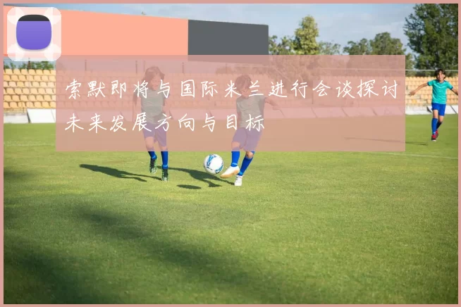 索默即将与国际米兰进行会谈探讨未来发展方向与目标