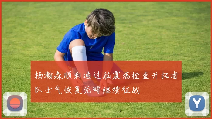 杨瀚森顺利通过脑震荡检查开拓者队士气恢复无碍继续征战
