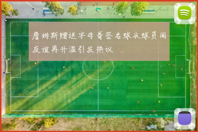 詹姆斯赠送字母哥签名球衣球员间友谊再升温引发热议