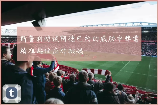 斯普利特谈阿德巴约的威胁中锋需精准站位应对挑战